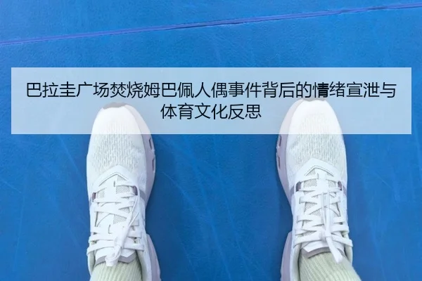 巴拉圭广场焚烧姆巴佩人偶事件背后的情绪宣泄与体育文化反思