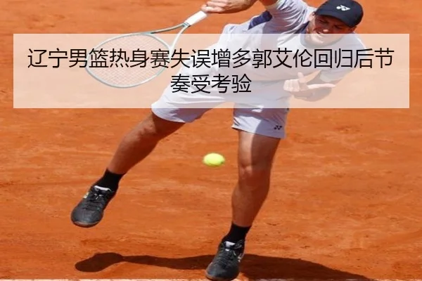 辽宁男篮热身赛失误增多郭艾伦回归后节奏受考验
